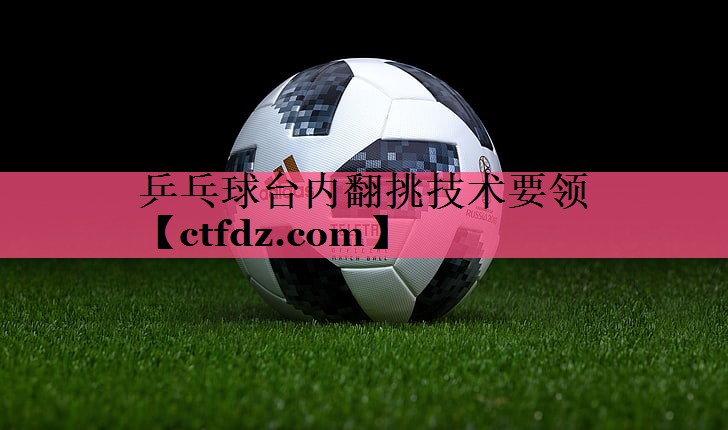 乒乓球台内翻挑技术要领 乒乓球台内翻挑技术要领