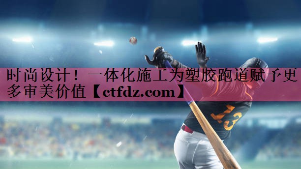 时尚设计!一体化施工为塑胶跑道赋予更多审美价值 时尚设计!一体化施工为塑胶跑道赋予更多审美价值