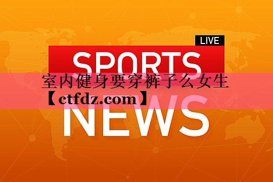 室内健身要穿裤子么女生 室内健身要穿裤子么女生
