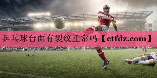 乒乓球台面有裂纹正常吗 乒乓球台面有裂纹正常吗