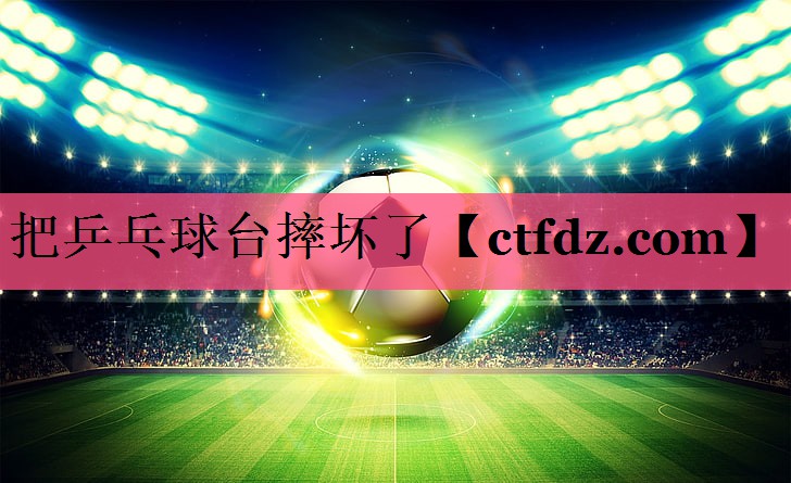 把乒乓球台摔坏了 把乒乓球台摔坏了