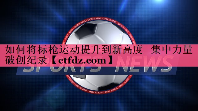 如何将标枪运动提升到新高度 集中力量破创纪录 如何将标枪运动提升到新高度 集中力量破创纪录